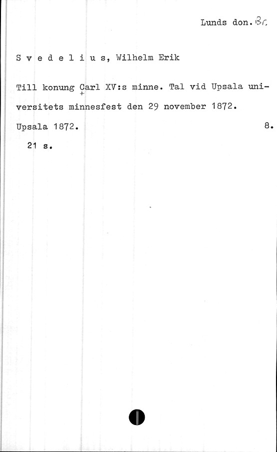  ﻿Lunds don. '3>C
Svedelius, Wilhelm Erik
Till konung Carl XV:s minne. Tal vid Upsala uni-
versitets minnesfest den 29 november 1872.
Upsala 1872.
8